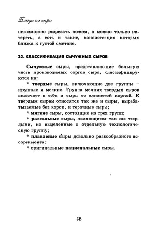 невозможно разрезать ножом, а можно только на­
тереть, а есть и такие, консистенция которых
близка к густой сметане.
22. КЛАССИФИКАЦИЯ СЫЧУЖНЫХ СЫРОВ
Сычужиые сыры, представляющие большую
часть производимых сортов . сыра, классифициру­
ются на:
* твердые сыры, включающие две группы -
крупные и мелкие. Группа мелких твердых сыров
включает в себя и сыры со слизистой коркой. К
твердым сырам относятся так же и сыры, выраба­
тываемые без корок, и терочные сыры;
*мягкие сыры, состоящие из трех групп;
·k рассольные сыры, являющиеся так же твер­
дыми, но выделенные в отдельную технологиче­
скую группу;
* плавлеВЪiе сЪ1ры довольно разнообразного ас­
сортимента;
* оригинальные нациопальные сыры.
38
 