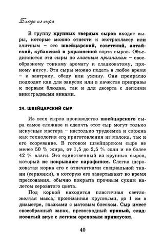В группу крупных твердых сыров входят сы­
ры, которые можно отнести к экстраклассу или
элитным - это швейцарский, советский, алтай­
ский, кубанский и украинский сорта сыров. Объе­
диняются эти сыры по главным признакам -свое­
образному тонкому аромату и сладковатому, пря­
ному вкусу. Эти сыры можно подать в любое время
- к завтраку, обеду или ужину. Они прекрасно
подходят как для закусок или в качестве приправы
к первым блюдам, так и для десерта с легкими
виноградными винами.
24. ШВЕЙЦАРСКИЙ СЫР
Из всех сыров производство швейцарского сы­
ра самое сложное и сдел~ть этот сыр могут только
искусные мастера- настолько трудоемка и сложна
как технология егQ приготовления из молока, так и
его созревание. В готовом швейцарском сыре не
менее 50 о/о жира, от 1,5 до 2,5 °/о соли и не более
42 «Уо влаги. Это единственный из крупных сыров,
который не покрывают парафином. Слегка шеро­
ховатая корка его с отпечатками специальной тка­
ни (сервянки), в которую его завертывают во время
прессования, обычно покрыта прочным сухим на­
летом сероватого цвета.
Под коркой находится пластичная светло­
желтая масса; пронизаиная крупными, до 1 см в
диаметре, глазками с матовым блеском. Сыр имеет
своеобразный запах, превосходный прявый, слад­
коватый вкус с легким ореховым привкусом.
40
 