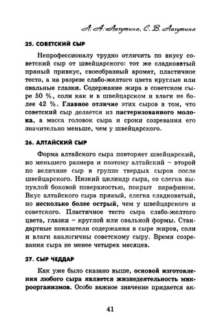 4,-~·-t:::i/larymuнa, CJ. В. dfaz.ymuнa
25. совnский сыР
Непрофессионалу трудно отличить по вкусу со­
ветский сыр от швейцарского: тот же сладковатый
пряный привкус, своеобразный аромат, пластичное
тесто, а на разрезе слабо-желтого цвета круглые или
овальные глазки. Содержание жира в советском сы­
ре 50 о/о, соли как и в швейцарском и влаги не бо­
лее 42 о/о. Главное отличие этих сыров в том, что
советский сыр делается из пастеризованного моло­
ка, а масса головок сыра и сроки созревания его
значительно меньше, чем у швейцарского.
26. АЛТАЙСКИЙ СЫР
Форма алтайского сыра повторяет швейцарский,
но меньшего размера и поэтому алтайский - второй
по величине сыр в группе твердых сыров после
швейцарского. Низкий цилиндр сыра, со слегка вы­
пуклой боковой поверхностью, покрыт парафином.
Вкус алтайского сыра пряный, слегка сладковатый,
но несколько более острый, чем у швейцарского и
советского. Пластичное тесто сыра слабо-желтого
цвета, глазки- круглой или овальной формы. Стан­
дартные показатели содержания в сыре жиров, соли
и влаги аналогичны советскому сыру. Время созре­
вания сыра не менее четырех месяцев.
27. СЫР ЧЕДДАР
Как уже было сказано выше, основой изготовле­
ния тобого сыра является жизнедеятельность мик­
роорганизмов. Особо важное значение nридается ак-
41
 