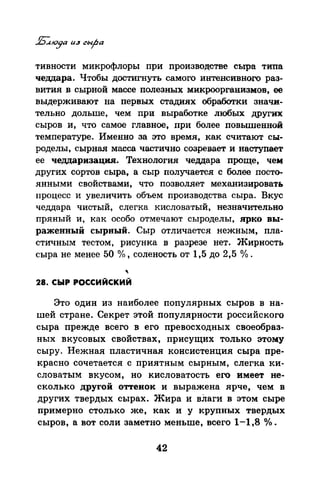 тивности микрофлоры при производстве сыра типа
чедцара. Чтобы достигнуть самого интенсивного раз­
вития в сырной массе полезных микроорганизмов, ее
выдерживают на первых стадиях обработки значи­
тельно дольше, чем прц выработке любых других
сыров и, что самое главное, при более повышенной
температуре. Именно за это время, как считают сы­
роделы, сырная масса частично созревает и наступает
ее чедцаризация. Технология чеддара проще, чet.t:
других сортов сыра, а сыр получается с более посто­
янными свойствами, что позволяет механизировать
процесс и увеличить объем производства сыра. Вкус
чеддара чистый, слегка кисловатый, незначительно
пряный и, как особо отмечают сыроделы, ярко вы­
раженный сырный. Сыр отличается нежным, пла­
стичным тестом, рисунка в разрезе нет. Жирность
сыра не менее 50 %, соленость от 1,5 до 2,5 о/о.
'28. СЫР РОССИЙСКИЙ
Это один из наиболее популярных сыров в на­
шей стране. Секрет этой популярности российского
сыра прежде всего в его превосходных своеобраз­
ных вкусовых свойствах, присущих только этому
сыру. Нежная пластичная консистенция сыра пре­
красно сочетается с приятным сырным, слегка ки­
словатым вкусом, но кисловатость его имеет не­
сколько другой оттенок и выражена ярче, чем в
других твердых сырах. Жира и вЛаги в этом сыре
примерно столько же, как и у крупных твердых
сыров, а вот соли заметно меньше, всего 1-1,8 °/о •
42
 