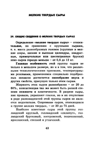 MEIIKИE ТВЕРДЫЕ СЫРЫ
29. O&IIIИE СВЕДЕНИЯ О MEIIKИX ТВЕРДЫХ СЫРАХ
Определение «мелкие твердые сыры» -относи­
теJIЬвое, по сравнению с крупными сырами,
т. е. масса разнообразных головок (крупные и мел­
кие шары, низкие и высокие цилиндры, квадрат­
ные, прямоугольвые или шестигранные бруски)
этих сыров гораздо меньше- от 0,5 до 12 кг.
ГJiавиаи оеобеивоеть этой группы сыров не
только в меньшем размере, но и в том, что различ­
ными технологическими приемами, температурны­
ми режимами, применением специально подобран­
ных заквасок достигается своеобразие вкуса и
других свойств, присущих только этим сырам.
Жирность этих сыров разнообразна - от 20 до
60о/о , консистенция так же может быть разной сте­
пени нежности и пластичности. В разрезе сыры,
как правило, украшают глазки, но и их отсутствие
в ряде разновидностей этой группы сыров не явля­
ется недостатком. Созревание сыров, относяrцихся
к группе мелких твердых, - от 30 до 75 дней.
Наиболее известные сыры этой группы гол­
ландекий круглый, голландский «лилипут», гол­
ландский брусковый, костромской, пошехонский,
ярославский, степной и угличский.
43
 