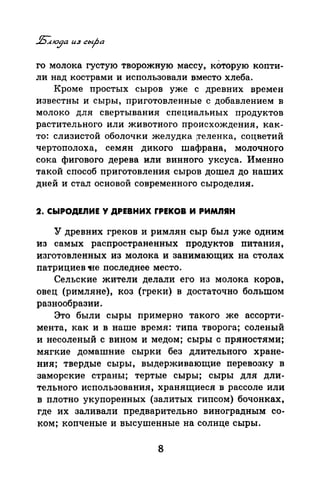 го молока густую творожную массу, которую копти­
ли над кострами и использовали вместо хлеба.
Кроме простых сыров уже с древних времен
известны и сыры, приготовленные с добавлением в
молоко для свертывания специальных продуктов
растительного или животного происхождения, как­
то: слизистой оболочки желудка ,теленка, соцветий
чертополоха, семян дикого шафрана, молочного
сока фигового дерева или винного уксуса. Именно
такой способ приготовлепил сыров дошел до наших
дней и стал основой современного сыроделия.
2. СЫРОДЕЛИЕ У ДРЕВНИХ rPEKOB И РИМЛЯН
У древних греков и римлян сыр был уже одним
из самых распространенных продуктов питания,
изготовленных из молока и занимающих на столах
патрициев 'Не последнее место.
Сельские жители делали его из молока коров,
овец (римляне), коз (греки) в достаточно большом
разнообразии.
Это были сыры примерно такого же ассорти­
мента, как и в наше время: типа творога; соленый
и несолевый с вином и медом; сыры с пряностями;
мягкие домашние сырки без длительного хране­
ния; твердые сыры, выдерживающие перевозку в
заморские страны; тертые сыры; сыры для дли­
тельного использования, хранящиеся в рассоле или
в плотно укупоренных (залитых гипсом) бочонках,
где их заливали предварительно виноградным со­
ком; копченые и высушенные на солнце сыры.
8
 