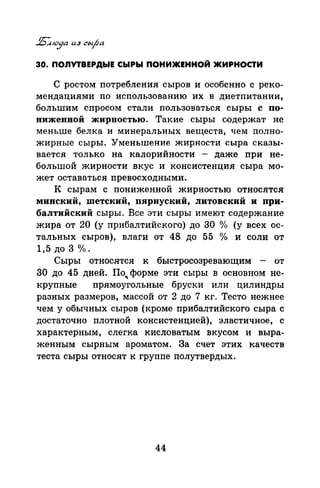 30. ПОЛУТВЕРДЫЕ СЫРЫ ПОНИЖЕННОЙ ЖИРНОСТИ
С ростом потребления сыров и особенно с реко­
мендациями по использованию их в диетпитании,
большим спросом стали пользоваться сыры с по­
ниженной жирностью. Такие сыры оодержат не
меньше белка и минеральных веществ, чем полно­
жирные сыры. Уменьшение жирности сыра сказы­
вается только на калорийности - даже при не­
большой жирности вкус и консистенция сыра мо­
жет оставаться превосходными.
К сырам с пониженной жирностью относятся
минский, шетский, пярнуский, литовский и при­
балтийский сыры. Все эти сыры имеют содержание
жира от 20 (у прибалтийского) до 30 °/о (у всех ос­
тальных сыров), влаги от 48 до 55 о/о и соли от
1,5 ДО 3 о/о.
Сыры относятся к быстросозревающим - от
30 до 45 дней. По, форме эти сыры в основном не­
крупные прямоугольные бруски или цилиндры
разных размеров, массой от 2 до 7 кг. Тесто нежнее
чем у обычных сыров (кроме прибалтийского сыра с
достаточно плотной консистенцией), эластичное, с
характерным, слегка кисловатым вкусом и выра­
женным сырным ароматом. За счет этих качеств
теста сыры относят к группе полутвердых.
44
 