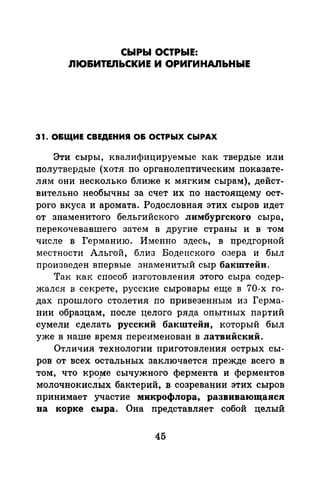 СЫРЫ OCTPbiE:
ЛЮ&ИТЕЛЬСКИЕ И ОРИГИНАЛЬНЫЕ
31. О&ЩИЕ СВЕДЕНИЯ О& ОСТРЬIХ СЬIРАХ
Эти сыры, квалифицируемые как твердые или
полутвердые (хотя по органолептическим показате­
лям они несколько ближе к мягким сырам), дейст­
вительно необычны за счет их по настоящему ост­
рого вкуса и аромата. Родословная этих сыров идет
от знаменитого бельгийского лимбургского сыра,
перекочевавшего затем в другие страны и в том
числе в Германию. Именно здесь, в предгорной
местности Альгой, близ Боденекого озера и был
произведен впервые знаменитый сыр бакштейн.
Так как способ изготовления этого сыра содер­
жался в секрете, русские сыровары еще в 70-х го­
дах прошлого столетия по привезенным из Герма­
нии образцам, после целого ряда опытных партий
сумели сделать русский бакштейн, который был
уже в наше время переименован в латвийский.
Отличия технологии приготовления острых сы­
ров от всех остальных заключается прежде всего в
том, что кро!'){е сычужиого фермента и ферментов
( u
молочнокислых бактерии, в созревании этих сыров
принимает участие микрофлора, развивающаяся
на корке сыра. Она представляет собой целый
45
 