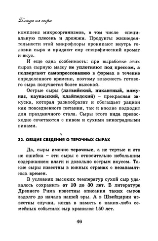 комплекс микроорганизмов, в том числе специ­
альную плесень и дрожжи. Продукты жизнедея­
тельности этой микрофлоры проникают внутрь го­
ловки сыра и придают ему специфический аромат
и вкус.
И еще одна особенность: при выработке этих
сыров сырную массу не уплотняют под прессом, а
подвергают самопрессовавию в формах в течение
определенного времени, поэтому влажность готово­
го сыра получается более высокой.
Острые сыры (латвийский, пикавтный, пиму­
нас, каунасский, клайпедский) - прекрасная за­
куска, которая разнообразит и обогащает рацион
как повседневного питания, так и вполне подходит
для праздничного стола. Сыры этого вида превос­
ходно сочетаются с пивом и сухими виноградными
винами.
32. О&ЩИЕ СВЕДЕНИЯ О ТЕРОЧНЫХ СЬIРАХ
Да, сыры именно терочные, а не тертые и это
не ошибка - эти сыры с относительно небольшим
содержанием влаги и довольно острым вкусом. Та­
кие сыры известны в южных странах с незапамят­
ных времен.
В условиях высоких температур сухой сыр уда­
валось сохранить от 10 до 30 лет. В литературе
Древнего Рима известны описания таких сътrов
задолго до начала нашей эры. А в Швейцарии из­
вестны случаи, когда в память о каких-либо се­
мейных событиях сыр хранился 150 лет.
46
 