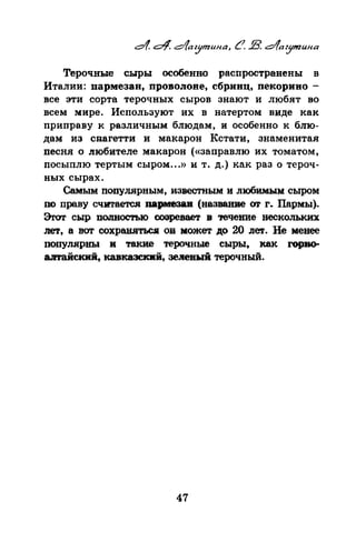 Терочные сыры особенно распространены в
Италии: пармезан, проволоне, сбринц, пекорино­
все эти сорта терочных сыров знают и любят во
всем мире. Используют их в натертом виде как
приправу к различным блюдам, и особенно к блю­
дам из спагетти и макарон Кстати, знаменитая
песня о любителе макарон («заправлю их томатом,
посыплю тертым сыром...» и т. д.) как раз о тероч­
ных сырах.
СамъiМ популярным, известным и любимым сыром
по праву считается пармезав (название or r. Пар:мы).
Эrот сыр ПWIIIOCТЫO созревает в ,-ечеиие нескольких
11e'l, а вот сохр~ ов может до 20 лет. Не менее
популярш.~ и такие терочные сыры, как rорво­
аmайский, кавказсквй, зeJieвыii терочный.
47
 