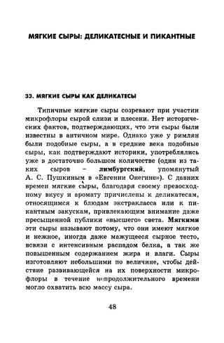 МЯrКИЕ СЫРЫ: ДЕЛИКАТЕСНЫЕ И ПИКАНТНЫЕ
33. МЯГКИЕ СЬIРЫ КАК ДЕJIИКАТЕСЫ
Типичные мягкие сыры созревают при участии
микрофлоры сырой слизи и плесени. Нет историче­
ских фактов, подтверждающих, что эти сыры были
известны в античном мире. Однако уже у римлян
были подобные сыры, а в средние века подобные
сыры, как подтверждают историки, употреблялись
уже в достаточно большом количестве (один из та­
ких сыров лимбургский, упомянутый
А. С. Пушкиным в «Евгении Онегине»). С давних
"времен мягкие сыры, благодаря своему превосход-
ному вкусу и аромату причислены к деликатесам,
относящимся к блюдам экстракласса или к пи­
кантным закускам, привлекающим внимание даже
пресыщенной публики «высшего» света. Мягкими
эти сыры называют потому, что они имеют мягкое
и нежное, иногда даже мажущееся сырное тесто,
всвязи с интенсивным распадом белка, а так же
повышенным содержанием жира и влаги. Сыры
изготовляют небольшими по величине, чтобы дей­
ствие развивающейся на их поверхности микро­
флоры в течение Нfшродолжительного времени
могло охватить всю массу сыра.
48
 