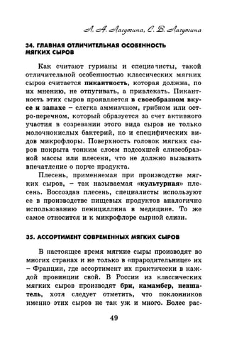 34. r.nABHAЯ ОТЛИЧИТЕ.ПЬНАЯ ОСО&ЕННОСТЬ
мяrких сыРов
:Как считают гурманы и специа туисты, такой
отличительной особенностью классических мягких
сыров считается пикавтность, которая должна, по
их мнению, не отпугивать, а привлекать. Пикант­
ность этих сыров проявляется в своеобразном вку­
се и запахе- слегка аммиачном, грибном или ост­
ро-перечном, который образуется за счет активного
участия в созревании этого вида сыров не только
молочнокислых бактерий, но и специфических ви­
дов микрофлоры. Поверхность головок мягких сы­
ров покрыта тонким слоем подсохшей слизеобраз­
ной массы или плесени, что не должно вызывать
впечатление о порче продукта.
Плесень, применяемая при производстве мяг­
ких сыров, - так называемая «культурная» пле­
сень. Воссоздав плесень, специалисты используют
ее в производстве пищевых продуктов аналогично
использованию пенициллина в медицине. То же
самое относится и к микрофлоре сырной слизи.
35. АССОРТИМЕНТ СОВРЕМЕННЫХ МЯrКИХ СЫРОВ
В настоящее время мягкие сыры производят во
многих странах и не только в «прародительнице» их
-Франции, где ассортимент их практически в каж­
дой провинции свой. В России из классических
мягких сыров производят бри, камамбер, вевша­
тель, хотя следует отметить, что поклонников
именно этих сыров не так уж и много. Более рас-
49
 