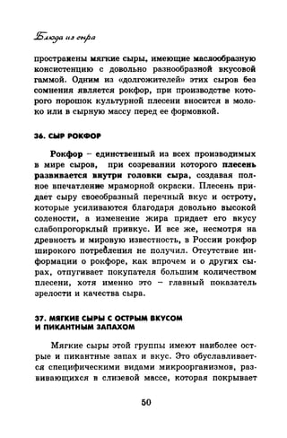 простраиены мягкие сыры~ имеющие маслообразную
:консистенцию с довольно разнообразной вкусовой
гаммой. Одним из «долгожителей» этих сыров без
сомнения является рокфор, при производстве кото­
рого пороrпок культурной плесени вносится в моло­
ко или в сырную массу перед ее формовкой.
36. СЫР РОКФОР
Рокфор - единственный из всех производимых
в мире сыров, цри созревании которого плесень
развивается внутри головки сыра, создавая пол­
ное впечатление мраморной окраски. Плесень прИ­
дает сыру своеобразный перечный вкус и остроту,
которые усиливаются благодаря довольно высокой
солености, а изменение жира придает его вкусу
слабопрогорклый привкус. И все же, несмотря на
древность и мировую известность, в России рокфор
широкого потре~ления не получил. О-тсутствие ин­
формации о рокфоре, как впрочем и о других сы­
рах, отпугивает покупателя большим количеством
плесени, хотя именно это - главный показатель
зрелости и качества сыра.
37. МЯrКИЕ СЫРЫ С ОСТРЫМ ВКУСОМ
И ПИКАНТНЫМ ЗАПАХОМ
Мягкие сыры этой группы имеют наиболее ост­
рые и пикантные запах и вкус. Это обуславливает­
ся специфическими видами микроорганизмов, раз­
вивающихся в слизевой массе, которая покрывает
50
 