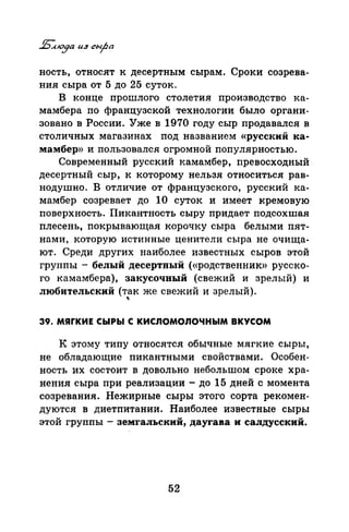 ность, относят к десертным сырам. Сроки созрева­
ния сыра от 5 до 25 суток.
В конце прошлого столетия производство ка­
мамбера по французской 'Технологии было органи­
зовано в России. Уже в 1970 году сыр продавался в
столичных магазинах под названием «русский ка­
мамбер» и пользовался огромной популярностью.
Современный русский камамбер, превосходный
десертный сыр, к которому нельзя относиться рав­
нодушно. В отличие от французского, русский ка­
мамбер созревает до 1О суток и имеет кремовую
поверхность. Пикантность сыру придает подсохшая
плесень, покрывающая корочку сыра белыми пят­
нами, которую истинные ценители сыра не очища­
ют. Среди других наиболее известных сыров этой
группы - белый десертный («родственник» русско­
го камамбера), закусочный (свежий и зрелый) и
любительский (так же свежий и зрелый).
'
39. МЯГКИЕ СЬIРЬI С КИСЛОМОЛОЧНЫМ ВКУСОМ
К этому типу относятся обычные мягкие сыры,
не обладающие пикантными свойствами. Особен­
ность их состоит в довольно небольтом сроке хра­
нения сыра при реализации - до 15 дней с момента
созревания. Нежирные сыры этого сорта рекомен­
дуются в диетпитании. Наиболее известные сыры
этой группы - земгальский, даугава и салдусский.
52
 