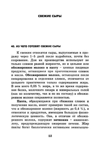 СВЕЖИЕ СЫРЫ
40. ИЭ ЧЕГО ГОТОВЯТ СВЕЖИЕ СЫРЫ
К свежим относятся сыры, вы,пускаемые в про­
дажу через 1-5 дней после выработки, почти без
созревания. ,Для их производства используют не
только сливки разной жирности, но и цельное или
обезжиренное молоко и пахту - ценные пищевые
продукты, остающиеся при приготовлении сливок
и масла. Обезжиренное молоко, остающееся после
сепарирования и отделения сливок, отличается от
цельного практически 'Только содержанием жира.
В нем всего 0,05 о/о жира, в то же время содержа­
ние белка, молочного сахара и минеральных солей
(как по количеству, так и по их составу) в обезжи­
ренном молоке сохраняется полностью.
Пахта, образующаяся при сбивании сливок и
получении масла, имеет примерно такой же состав,
что и обезжиренное молоко (жирность до 0,4 о/о), и
относится к продуктам, имеющим большую физио­
логическую ценность. Она, в отличие от обезжи­
ренного молока, содержит метиовин - аминокис­
лоту, предупреждающую ожирение печени. Жир
пахты богат биологически активными ненасыщен-
53
 
