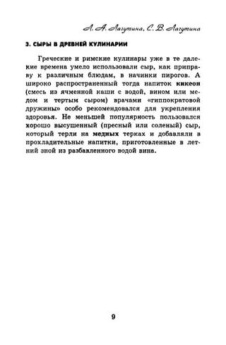 4 с::4, daz.Jmufla, LJ. В. c1a'.Ymuna
3. СЫРЫ В ДРЕВНЕЙ КУnИНАРИИ
Греческие и римские кулинары уже в те дале­
кие времена умело использовали сыр, как припра­
nу к различным блюдам, в начинки пирогов. А
широко распространенный тогда напиток кикеон
(смесь из ячменной каши с водой, вином или ме­
дом и тертым сыром) врачами «гиппократовой
дружины» особо рекомендовался для укрепления
здоровья. Не меньшей популярность пользовался
хорошо высушенный (пресный или соленый) сыр,
который терли на медных терках и добавляли в
прохладительные напитки, приготовленные в лет­
ний зной из разбавленного водой вина.
9
 