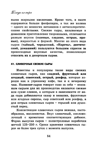 ными жирными кислотами. Кроме того, в пахте
содержится больше фосфатидов, а так же холина
- одного из немногих витаминов с антисклеротиче­
скими свойствами. Свежие сыры, называемые в
домашнем приготовлении творожными, отличаются
разным вкусом (соленые, сладкие, острые, пря­
ные), жирностью и формой. Многие из этого вида
сыров (чайный, черкасский, «Нарочь)), диетиче­
ский, домашний) пользуются большим спросом за
превосходные вкусовые качества, позволяющие
относить их к десертным сырам.
41. СЛИВОЧНЫЕ СВЕЖИЕ СЫРЫ
Известны и популярны такие виды свежих
сливочных сыров, как сладкий, фруктовый или
ягодный, советский, острый, рокфор, которые хо­
роши как к утреннему кофе, так и к вечернему
чаю. Названи~ сыров говорит само за себя - основ­
ным сырьем для их производства являются свежие
или сухие сливки, к которым в зависимости от ви­
да сыра добавляются сахар и ванилин, фруктовые
или ягодные сиропы, сыр советский или рокфор, а
для острых сливочных сыров - горький или души­
стый перец.
Консистенция сливочных сыров нежная, пасто­
образная, маслянистая. Вкус сливочный, кисломо­
лочный с ароматами соответствующих добавок.
Форма выпуска сыров - полистраловые коробочки
маf'сой 125-250 г. Сроки хранения сливочных сы­
роF не более трех суток с момента выпуска.
54
 