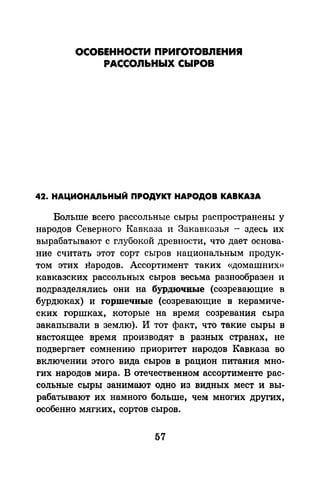ОСО&ЕННОСТИ ПРИrОТОВЛЕНИЯ
РАССОЛЬНЫХ СЫРОВ
42. НАЦИОНАЛЬНЫЙ ПРОДУКТ НАРОДОВ КАВКАЗА
Больше всего рассольные сыры распространены у
народов Северного Кавказа и Закавказья - здесь их
вырабатывают с глубокой древности, что дает основа­
ние считать этот сорт сыров национальным продук­
том этих народов. Ассортимент таких «домашних»
кавказских рассольных сыров весьма разнообразен и
подразделялись они на бурдючвые (созревающие в
бурдюках) и горшечные (созревающие в керамиче­
ских горшках, которые на время созревания сыра
закапывали в землю). И тот факт, что такие сыры в
настоящее время производят в разных странах, не
подвергает сомнению приоритет народов Кавказа во
включении этого вида сыров в рацион питания мно­
гих народов мира. В отечественном ассортименте рас­
сольные сыры_ занимают одно из видных мест и вы­
рабатывают их намного больше, чем многих других,
особенно мягких, сортов сыров.
57
 