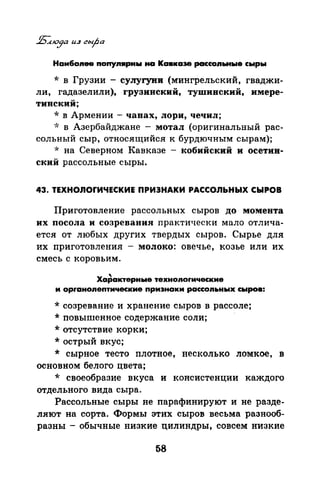 Наи6оnее nonynwpны на Кавказе рассоnьные сыры
* в Грузии - сулугуни (мингрельский, гваджи­
ли, гадазелили), грузинский, тушинский, имере­
тинский;
*в Армении- чанах, лори, чечил;
·.'> в Азербайджане - мотал (оригинальный рас­
сольный сыр, относящийсяк бурдючным сырам);
* на Северном Кавказе - кобийский и осетин­
ский рассольные сыры.
43. ТЕХНОЛОrИЧЕСКИЕ ПРИЭНАКИ РАССОЛЬНЫХ СЫРОВ
Приготовление рассольных сыров до момента
их посола и созревания практически мало отлича­
ется от любых других твердых сыров. Сырье для
их приготовлепил - молоко: овечье, козье или их
смесь с коровьим.
Ха~актерные техноnоrические
и орrаноnептические признаки рассоnьных сыров:
* созревание и хранение сыров в рассоле;
* повышенное содержание соли;
* отсутствие корки;
* острый вкус;
* сырное тесто плотное, несколько ломкое, в
основном белого цвета;
* своеобразие вкуса и консистенции каждого
отдельного вида сыра.
Рассольные сыры не парафинируют и не разде­
ляют на сорта. Формы этих сыров весьма разнооб­
разны- обычные низкие цилиндры, совсем низкие
58
 