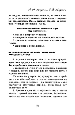 цилиндры, напоминающие лепешки, головки в ви­
де двух усеченных конусов, соединенных широки­
ми основаниями. Масса сырных головок от круп­
ных (6 кг) донебольших (300 г).
По вкусовым качествам рассоn~tные сыры
подраздеn1110тс• на:
*сильно и умеренно соленые;
* с острым и нежным кисломолочным вкусом;
*с нежным, ломким, слоистым и волокнистым
тестом;
* нежирные и полножирные.
44. ТРАДИЦИОННЫЕ СПОСО&Ы ПОТРЕ&.ПЕНИR
PACCOJibHЫX СЫРОВ
В сырной кулинарии разных народов сущест­
вуют свои традиционные или национальные спосо­
бы потребления рассольных сыров.
В грузинской кухне очень популярны хачапури
- пышки, пироги или пирожки из слоеного теста с
сырной начинкой.
Не менее популярен сыр сулугуни: его потреб­
ляют как обычный сыр, а так же поджаривают на
сковороде или на вертеле - на размягченном сыре
получается золотистая корочка, придающая ему
пикантный вкус.
В Армении принято завертывать сыр в лаваш
вместе с пряной зеленью - эстрагоном, базиликом,
кресс-салатом, прасом или зелеными перьями лу-
59
 