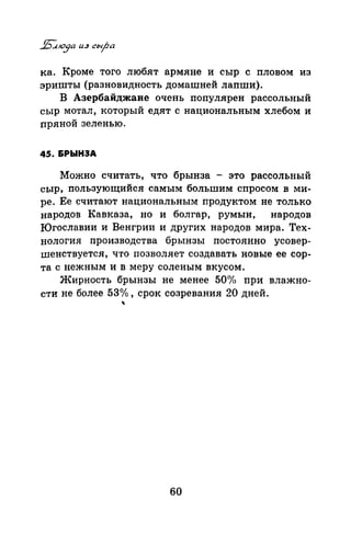 ка. Кроме того любят армяне и сыр с пловом из
эришты (разновидность домашней лапши).
В Азербайджане очень популярен рассольный
сыр мотал, который едят с национальным хлебом и
пряной зеленью.
45. &РЫНЭА
Можно считать, что брынза - это рассольный
сыр, пользующийся самым большим спросом в ми­
ре. Ее считают национальным продуктом не только
народов Кавказа, но и болгар, румын, народов
Югославии и Венгрии и других народов мира. Тех­
нология производства брынзы постоянно усовер­
шенствуется, что позволяет создавать новые ее сор­
та с нежным и в меру соленым вкусом.
Жирность брынзы не менее 50<% при влажно­
сти не более 53о/о, срок созревания 20 дней.
~
60
 
