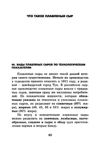 ЧТО ТАКОЕ ПJIАВЯЕНЫИ СЫР
46. ВИДЫ П.ЯАВ.ЯЕНЫХ СЫРОВ ПО ТЕХНО.ЯОfИЧЕСКИМ
ПОКАЭАТЕJIЯМ
Плавленые сыры не имеют такой давней исто­
рии своего существования. Начало их производства
у сыроделов принято относить к 1911 году, а роди­
ной - швейцарский город Тун. В российское сыр­
ное производство плавленые сыры вошли с тридца­
тых годов, завоевав сразу же миллионы потребите­
лей. По показателям жирности, которые обяза­
тельно указаны на этикетках и упаковках плавле­
ных сыров, их разделяют на сливочные (60о/о жи­
ра), жирвые (40, 45, 50 и 55о/о жира) и полужир­
ные (30°1<> жира).
По вкусу и консистенции плавленые сыры
можно разделить на ломтевые, колбасные, пасто­
образные, сладкие и сыры к обеду (для приготов­
лепил первых и вторых блюд).
63
 