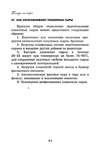 47. КАК ИЭrОТАВЛИВАЮТ ПЛАВЛЕНЫЕ СЫРЫ
Краткую общую технологию приготовлепил
nлавленых сыров можно представить следующим
образом:
1. Подготовка для плавления молочных про­
дуктов (измельчение сычужных сыров, брынзы).
2. Загрузка плавильных котлов подготовленным
сырьем и введение других добавок по рецептуре.
3. Быстрое плавление сырья в течение
20-25 минут при температуре не более 75-95"С,
для сохранения вкусовых свойств исходного сырья
с одновременной nастеризацией.
4. Загрузка плавленой сырной массы в бункер
фасовочного автомата.
5. Автоматическая фасовка сыра в тару или в
фольгу, запаивание и наклеивание этикеток.
6. Охлаждение расфасованных плавленых сыров.
 