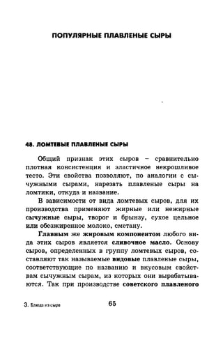 ПОПУЛЯРНЫЕ ПЛАВЛЕНЫЕ СЫРЫ
48. ЛОМТЕВЫЕ ПЛАВЛЕНЫЕ СЫРЫ
Общий признак этих сыров - сравнительно
плотная консистенция и эластичное некрошливое
тесто. Эти свойства позволяют, по аналогии с сы­
чужными сырами, нарезать плавленые сыры на
ломтики, откуда и название.
В зависимости от вида ломтевых сыров, для их
производства применяют жирные или нежирные
сычужные сыры, творог и брынзу, сухое цельное
или обезжиренное молоко, сметану.
Главным же жировым компонентом любого ви­
да этих сыров является сливочное масло. Основу
сыров, определенных в группу ломтевых сыров, со­
ставляют так называемые видовые плавленые сыры,
соответствующие по названию и вкусовым свойст­
вам сычужным сырам, из которых они вырабатыва­
ются. Так при производстве советского плавлевого
3. Блюд:1 из сыра 65
 