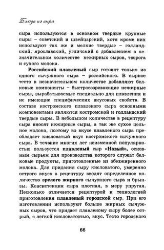 сыра используются в основном твердые крупные
сыры - советский и швейцарский, хотя кроме них
используют так же и мелкие твердые - голланд­
ский, ярославский, угличский с добавлением в не­
значительном количестве нежирных сыров, творога
и сухого молока.
Российский плавленый сыр готовят только из
одного сычужиого сыра - российского. В сырное
Т('СТО в незначительном количестве добавляют бел-,
ковые компоненты - быстросозревающие нежирные
сыры, вырабатываемые специально для плавления и
не имеющие специфических вкусовых свойств. В
составе костромского плавленого сыра основными
компонентами являются костромской и голландский
твердые сыры. Внебольшом количестве в рецептуру
сыра вносят нежирные сыры, а так же сухое цель­
ное молоко, поэтому во вкусе плавленого сыра пре­
обладает кисловатый вкус костромского сычужиого
сыра. В течооие многих лет неизменной популярно­
стью пользуется плавленый сыр «Новый», основ­
ным сырьем для производства которого служат бел­
ковые продукты, приготовленные из обезжиренного
молока. Для придания сыру кисловатого, умеренно
острого вкуса в рецептуру вводят определенное ко­
личество зрелого жирного сычужиого сыра и брын­
зы. Консистенция сыра плотная, в меру упругая.
Несколько отличается рецептурой и технологией
приготовления плавленый городской сыр. При его
изготовлении используют больше жирных сычуж­
ных сыров, что придает плавленому сыру более ост­
рый, с легкой кисловатостью, вкус. Тесто городского
66
 