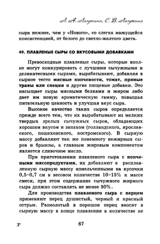 сыра нежнее, чем у «Нового», со слегка мажущейся
консистенцией, от белого до светло-желтого цвета.
49. ПnАВnЕНЫЕ СЫРЫ СО ВКУСОВЫМИ ДО&АВКАМИ
Превосходные плавленые сыры, которые впол­
не могут конкурировать с лучшими сычужными и
деликатесными сырами, вырабатывают, добавляя в
сырное тесто мясные копчености, томат, привые
травы или специи и другие пищевые добавки. Это
насыща_ет сыры мясными белками и жиром либо
дает им новую ароматическую гамму, повышая
питательную ценность и улучшая вкус сыра.
Высокое качество таких сыров определяется
прежде всего тем, что их вырабатывают из мелких
твердых зрелых сычужных сыров, обладающих
хорошим вкусом и запахом (голландского, ярослав­
ского, пошехонского, костромского). В сырную
массу добавляют так же понемногу нежирных сы­
ров и брынзы, а главным жировым компонентом
является сливочное масло.
При приготовлении плавленого сыра с копче­
ными мясопродуктами, их добавляют в расплав­
ленную сырную массу измельченными на кусочки
0,5-0,7 см в весовом количестве 10-15о/о к массе
смеси, при этом содержание сычужиого жирного
сыра должно составлять не менее 50о/о .
Для производства плавлевого сыра с перцем
применяют перец душистый, черный и красный
острые. Размолотый в порашок перец вносят в
сырную массу в конце плавления в количестве не
3* 67
 