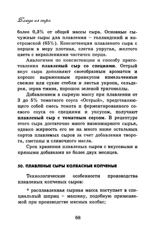 более О,Зо/о от общей массы сыра. Основные сы­
чужные сыры для плавления - голландский и ко­
стромской (65% ). Консистенция пла;вленого сыра с
перцем в меру плотная, слегка упругая, желтого
цвета с вкраплениями частичек перца.
Аналогичен по консистенции и способу приго­
товления плавленый сыр со специями. Острый
вкус сыра дополняют своеобразным ароматом и
хорошо выраженным привкусом измельченные
свежие или сухие стебли и листья укропа, сельде­
рея, зерна тмина, порошок зеленой тригонеллы.
Добавлением в сырную массу при плавлении от
3 до 5 1
Уо томатного соуса «Острый», представляю­
щего собой смесь томата и ферментированного со­
евого соуса со специями и уксусом, получают
плавленый сыр с томатным соусом. В рецептуре
этого сыра достаточно много низкожирного сырья,
однако жирность его не на много ниже остальных
сортов плавлеяых сыров за счет добавления творо­
га, сметаны и сливочного масла.
Срок хранения плавленых сыров с вкусовыми и
пряными добавками не более двух месяцев.
50. ПЛАВЛЕНЫЕ СЫРЫ КОЛ&АСНЫЕ КОПЧЕНЫЕ
Технологические особенности производства
плавленых копченых сыров:
* расплавленная сырная масса поступает в спе­
циальный шприц - машину, подобную применяе­
мой при производстве мясных колбас;
68
 