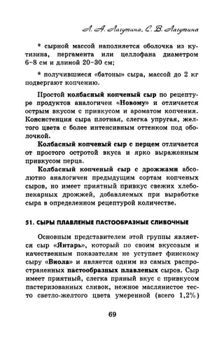 * сырной массой наполняется оболочка из ку­
тизина, пергамента или целлофана диаметром
6-8 см и длиной 20-30 см;
* получившиеся «батоны» сыра, массой до 2 кг
подвергают копчению.
Простой колбасвый копченый сыр по рецепту­
ре продуктов аналогичен «Новому>) и отличается
острым вкусом с привкусом и ароматом копчения.
Консистенция сыра плотная, слегка упругая, жел­
того цвета с более интенсивным оттенком под обо­
лочкой.
Колбасный копченый сыр с перцем отличается
от простого остротой вкуса и ярко выраженным
привкусом перца.
Колбасный копченый сыр с дрожжами абсо­
лютно аналогичен предыдущим сортам копченых
сыров, но имеет приятный привкус свежих хлебо­
пекарных дрожжей, добавляемых при выработке
сыра в определенном рецептурой количестве.
51. СЫРЫ ПЛАВЛЕНЫЕ ПАСТОО&РАЭНЫЕ СЛИВОЧНЫЕ
Основным представителем этой группы являет­
ся сыр «Янтарь», который по своим вкусовым и
качественным показателям не уступает финскому
сыру «Виола» и является одним из самых распро­
страненных пастообразных плавленых сыров. Сыр
имеет приятный, слегка пряный вкус с привкусом
пастеризованных сливок, нежное маслянистое тес­
то светло-желтого цвета умеренной (всего 1,2(Уо)
69
 