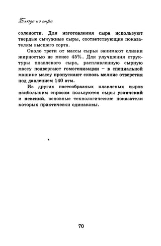 солености. Для изготовления сыра используют
твердые сычужные сыры, соответствующие показа­
телям высшего сорта.
Около трети от массы сырья занимают сливки
жирностью не менее 45о/о. Для улучшения струк­
туры плавленого сыра, расплавленную СЫРJ:IУЮ
массу подвергают гомогенизации - в специальной
машине массу пропускают сквозь мелкие отверстия
под давлением 140 атм.
Из друrих пастообразных плавленых сыров
наибольшим спросом пользуются сыры уrJIИЧский
и невский, основные технологические показатели
которых практически одинаковы.
70
 