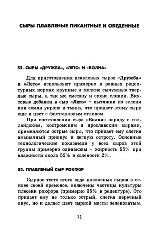 СЫРЫ ПЛАВЛЕНЫЕ ПИКАНТНЫЕ И О&ЕДЕННЫЕ
52. СЫРЫ «ДРУЖ&А», «ЛЕТО» И «ВОЛНА»
Для приготовлепил плавленых сыров «Дружба»
и «Лето» используют примерно в равных рецеп­
турных нормах крупные и мелкие сычужные твер­
дые сыры, а так же сметану и сухие сливки. Вку­
совые добавки в сыр «Лето» - вытяжки из зелени
или семян укропа и тмина, что придает этому сыру
еще и цвет с фисташковым отливом.
При изготовлении сыра «Волна» наряду с гол­
ландским, костромским и .ярославским сырами,
применяются острые сыры, что придает ему слегка
аммиачный привкус и легкую остроту. Основные
технологические показатели у всех сыров этой
группы примерно одинаковы - жирность 55<Уо при
влажности около 52о/о и солености 2°/о.
53. П.nАВ.nЕНЫЙ СЫР РОКФОР
Сырное тесто этого вида плавленых сыров в ос­
нове. своей кремовое, включены частицы культуры
плесени рокфора (примерно 35°/о в рецептуре). Это
придает ему не только острый, слегка перечный
вкус, но и делает цвет сырной массы зеленоватым.
71
 