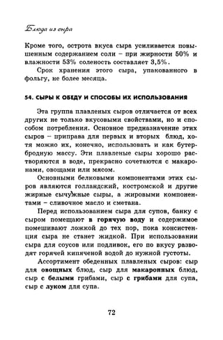 Кроме того, острота вкуса сыра усиливается повы­
шенным содержанием соли - при жирности 50°/о и
влажности 53о/о соленость составляет 3,5о/о.
Срок хранения этого сыра, упакованного в
фольгу, не более месяца.
54. СЫРЫ К О&ЕДУ И СПОСО&Ы ИХ ИСПО.ЯЬЭОВАНИR
Эта группа плавленых сыров отличается от всех
других не только вкусовыми свойствами, но и спо­
собом потребления. Основное предназначение этих
сыров - приправа для первых и вторых блюд, хо­
тя можно их, конечно, использовать и как бутер­
бродную массу. Эти плавленые сыры хорошо рас-·
творяются в воде, прекрасно сочетаются с макаро­
нами, овощами или мясом.
Основными белковыми компонентами этих сы­
ров являются голландский, костромской и другие
жирные сычуЖные сыры, а жировыми компонен­
тами - сливочное масло и сметана.
Перед использованием сыра для супов, банку с
сыром помещают в горячую воду и содержимое
помешивают ложкой до тех пор, пока консистен­
ция сыра не станет жидкой. При использовании
сыра для соусов или подливок, его по вкусу разво­
дят горячей кипяченой водой до нужной густоты.
Ассортимент обеденных плавленых сыров: сыр
для овощных блюд, сыр для макаронных блЮд,
сыр с белыми грибами, сыр с грибами для супа,
сыр с луком для супа.
72
 