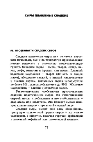 СЫРЫ ПЛАВЛЕНЫЕ СЛАДКИЕ
55. ОСО85ЕННОСТИ СЛАДКИХ СЫРОВ
Сладкие плавленые сыры как по своим вкусо­
вым качествам, так и по технологии приготовления
можно выделить в отдельную самостоятельную
группу. Основное сырье - сыры, творог, сахар, ка­
као, кофе, ванилин и фрукты или ягоды. Главный
белковый компонент - творог (30-40°/о к общей
массе), абсолютно свежий, с низкой кислотностью
и чистым вкусом. Сычужных сыров используется
не более 5о/о, ~ахара добавляется до 30о/о . Жировые
компоненты - сливки и сливочное масло.
Технологические особенности приготовления
сладких пластических сыров это гомогенизация
сырной массы и добавление- в нее стабилизатора -
агар-агара или желатина. Это придает сырам неж­
ную консистенцию и приятный сладкий вкус.
Сладкие сыры имеют еще одну особенность,
присущую только этой группе сыров - их можно
растворять в кипятке, получая горячий ароматный
и полезный кофейный или шоколадный напиток.
73
 