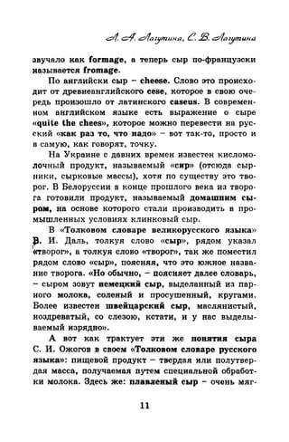 звучало как forщage, а теперь сыр по-французски
называется. fromage.
По английски сыр - cheese. Слово это nроисхо­
дит от древнеанглийского cese, которое в свою оче­
редь nроизошло от латинского caseus. В современ­
ном английском языке есть выражение о сыре
«quite the chees», которое можно перевести на рус­
ский «как раз то, что надо» - вот так-то, просто и
в самую, как говорят, точку.
На Украине с давних времен известен кисломо­
почный продукт, называемый «сир>> (отсюда сыр­
ники, сырковые массы), хотя по существу это тво­
рог. В Белоруссии в конце прошлого века из творо­
га готовили продукт, называемый домашним сы­
ром, на основе которого стали производить в про­
мытленных условиях клинковый сыр.
В «Толковом словаре великорусского языка»
.:Р· И. Даль, толкуя слово «сыр>>, рядом указал
'«творог», а толкуя слово <<творог», так же поместил
рядом слово «сыр», поясняя, что это южное назва­
ние творога. «Но обычно, - поясияет далее словарь,
-сыром зовут немецкий сыр, выделанный из пар­
наго молока, соленый и просуmениый, кругами.
Более известен швейцарский сыр, маслянистый,
ноздреватый, со слезою, кстати, и у нас выделы­
ваемый изрядно».
А вот как трактует эти же пов.втив сыра
С. И. Ожогов в своем <<ТоJIКовом словаре русского
языка»: пищевой продукт - твердая или полутвер­
дая масса, получаемая путем специальной обработ­
ки молока. Здесь же: плавлевый сыр - очень мяг-
11
 