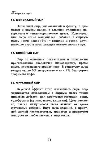 56. ШОКОЛАДНЫЙ СЫР
Плавленый сыр, упакованный в фольгу, с аро­
матом и вкусом какао, с влажной глянцевой по­
верхностью темно-коричневого цвета. Консистен­
ция сыра легко мажущаяся, добавки в сырную
массу кроме какао (б о/о) - ванилин и орехи, улуч­
шающие вкус и повышающие питательность сыра.
57. КОФЕЙНЫЙ СЫР
Сыр по основным показателям и технологии
приготовления аналогичен шоколадному, кроме
вкуса, передающего аромат кофе. В рецептуру сыра
входит около 5о/о натурального или 2о/о быстрорас­
творимого кофе.
58. ФРУКТОВЫЙ СЫР
'Вкусовой эффект этого плавленого сыра под-
черкивается добавлением в сырную массу таких
пищевых добавок, как фруктовые эссенции, соки,
сухофрукты (курага, изюм, кишмиш). Цвет нежно­
го, слегка мажущегося теста зависит от цвета
фруктовых добавок. Вкус сыра сладкий, с прият­
ной легкой кисловатостью, ароматом и привкусом
цитрусовых, добавляемых в виде соков.
74
 