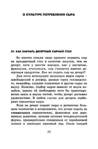 О КУЛЬТУРЕ ПОТРЕ&ЛЕНИЯ СЫРА
59. КАК ~АКРЫТЬ ДЕСЕРТНЫЙ СЫРНЫЙ СТОЛ
Во многих семьях чаще принято подавать сыр
на праздничный стол в качестве закуски, чем на
десерт, хотя у многих народов, как у англичан,
французов, итальянцев, сыр считается именно де­
сертным продуктом. Как же подать сыр на десерт?
Для этого используют несколько видов сыров -
швейцарский и рокфор, разные сорта голландско­
го, камамбер, сладкие плавленые и другие сыры no
вкусу. Конечно, подбор сыров зависит от вкуса хо­
зяйки, однако ей необходимо хотя бы ориентиро­
вочно знать и вкусы гостей, чтобы десерт доставил
удовольствие. В любом случае для десерта подби­
рают пикантные сыры.
Если на десерт подают сыры в достаточно боль­
шом количестве и ассортименте, его лучше подать на
специальных керамических, фаянсовых или дере­
вянных дощечках, целыми кусками четырехугольной
формы, предварительно очищенным от парафинавой
пленки и имеющим красивый вид. Около каждой
77
 