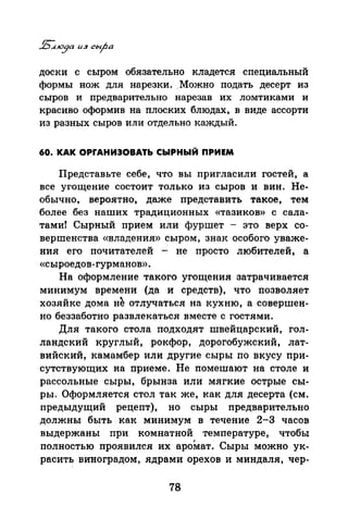 доски с сыром обязательно кладется специальный
формы нож для нарезки..Можно подать десерт из
сыров и предварительно нарезав их ломтиками и
красиво оформив на плоских блюдах, в виде ассорти
из разных сыров или отдельно каждый.
60. КАК ОРrАНИЭОВАТЬ СЫРНЫЙ ПРИЕМ
Представьте себе, что вы пригласили гостей, а
все угощение состоит только из сыров и вин. Не­
обычно, вероятно, даже представить такое, тем
более без наших традиционных «тазиков» с сала­
тами! Сырный прием или фуршет - это верх со­
вершенства «владения» сыром, знак особого уваже­
ния его почитателей - не просто любителей, а
«сыроедов- гурманов».
На оформление такого угощения затрачивается
минимум времени (да и средств), что позволяет
хозяйке дома н~ отлучаться на кухню, а совершен­
но беззаботно развлекаться вместе с гостями.
Для такого стола подходят швейцарский, гол­
ландский круглый, рокфор, дорогобужский, лат­
вийский, камамбер или другие сыры по вкусу при­
сутствующих на приеме. Не помешают на столе и
рассольные сыры, брынза или мягкие острые сы­
ры. Оформляется стол так же, как для десерта (см.
предыдущий рецепт), но сыры предварительно
должны быть как минимум в течение 2-3 часов
выдержаны при комнатной температуре, чтобы
полностью проявился их аромат. Сыры можно ук­
расить виноградом, ядрами орехов и миндаля, чер-
78
 