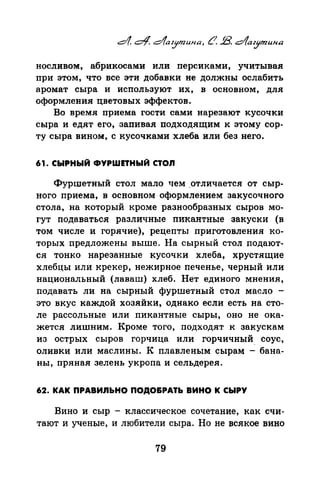 носливом, абрикосами или персиками, учитывая
при этом, что все эти добавки не должны ослабить
аромат сыра и используют их, в основном, для
оформления цветовых эффектов.
Во время приема гости сами нарезают кусочки
сыра и едят его, запивая подходящим к этому сор.
ту сыра вином, с кусочками хлеба или без него.
61. СЫРНЫЙ ФYPWПHI:tiЙ СТОЛ
Фуршетный стол мало чем .отличается от сыр·
ного приема, в основном оформлением закусочного
стола, на который кроме разнообразных сыров мо·
гут подаваться различные пикантные закуски (в
том числе и горячие), рецепты приготовпения КО·
торых предложены выше. На сырный стол подают·
ся тонко нарезанные кусочки хлеба, хрустящие
хлебцы или крекер, нежирное печенье, черный или
национальный (лаваш) хлеб. Нет единого мнения,
подавать ли на сырный фуршетный стол масло -
это вкус каждой хозяйки, однако если есть на сто­
ле рассольные или пикантные сыры, оно не ока­
жется лишним. Кроме того, подходят к закускам
из острых сыров горчица или горчичный. соус,
оливки или маслины. К плавленым сырам - бана­
ны, пряная зелень укропа и сельдерея.
62. КАК ПРАВИЛЬНО ПОДО&РАТI:t ВИНО К СЫРУ
Вино и сыр - классическое сочетание, как счи­
тают и ученые, и любители сыра. Но не всякое вино
79
 