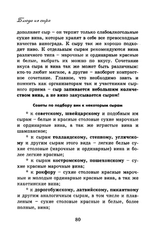 дополняет сыр - он терпит только слабоалкогольные
сухие вина, которые хранят в себе все превосходные
качества винограда. К сыру так же хорошо ,подхо-:- .
дит пиво. К отдельным сырам рекомендуются вина
различного типа - марочные и ординарные красные
и белые, выбрать их можно по вкусу. Сочетание
вкуса сыра и вина так же может быть различным:
кто-то любит мягкое, а другие - наоборот контраст­
ное сочетание. Главное, что необходимо знать и
помнить как организаторам так и участникам сыр­
ного приема - сыр запиваетсв небольшим количе­
ством вина, а не вино закусывается сыром!
Советы по подбору вин к некоторым сырам
* к советскому, швейцарекому и подобным им
сырам- белые и красные столовые сухие марочные
и ординарные вина, а так же игристые вина и
шампанское;
* к сырам rолландскому, степному, угличеко­
му и другим сырам этого вида - легкие белые су­
хие столовые (марочные и ординарные) вина и бо­
лее легкие красные;
* к сырам костромскому, пошехонскому - су­
хие красные марочные :вина;
* к рокфору - сухие столовые красные мароч­
ные и молодые ординарные красные вина, а так же
кахетинские вина;
* к дорогобужекому, латвийскому, пикантному
и другим аналогичным сырам, в том числе и плав­
леным - сухие столовые красные и белые, более
полные, вина;
во
 
