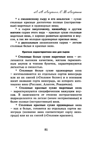 * к смоленскому сыру и его аналогам - сухие
столовые красные достаточно полные (экстрактив­
ные) марочные и ординарные вина;
* к сырам закусочному, камамберу и другим
мягким сырам этого вида - красные сухие столовые
марочные вина, с хорошо развитым ароматом и вку­
сом, а так же молодые ординарные красные вина;
* к рассольным закавказским сырам - легкие
столовые белые и красные вина.
Краткие характеристики вин д.n• сыров
* Столовые белые сухие марочные вина - от­
личаются высоким качеством, мягким гармонич­
ным вкусом и тонким букетом, характеризуются
легкостью и свежестью.
* Столовые белые сухие ординарные вина
- изготавливаются из отдельных сортов винограда
или из их смесей («Столовое белое») и в основном
носят название сорта винограда, из которого изго­
товлено вино (Рислинг, Алиготе, Ркацители).
* Столовые красные сухие марочные вина
- характеризуются специфическим вяжущим вку­
сом. В зависимости от степени экстрактивности
подразделяются на легкие (менее экстрактивные) и
более полные (экстрактивные) вина.
* Столовые красные сухие ординарные вина
- как и белые, готовятся из отдельных сортов ви­
нограда (название вина соответствует сорту вино­
града) или из их смесей («Столовое красное»).
81
 