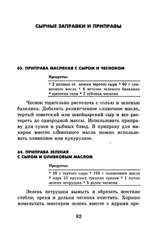 СЫРНЫЕ ЗАПРАВКИ И ПРИПРАВЫ
63. ПРИПРАВА МАСЛЯНАJI С СЫРОМ И ЧЕСНОКОМ
Продукты:
* 2 полных ст. ложки тертого сыра* 60 г сли­
вочного масла * 6 веточек зеленого базилика
* щепотка соли * 2 зубчика чеснока
Чеснок тщательно растолочь с солью и зеленью
базилика. Добавить размягченное сливочное масло,
тертый советский или швейцарский сыр и все рас­
тереть до однородной массы. Использовать припра­
ву для супов и рыбных блюд. В приправу для ма­
карон вместо слrвочного масла можно использо­
вать оливковое или кукурузное.
64. ПРИПРАВА ЗЕЛЕНАЯ
С СЫРОМ И ОЛИВКОВЫМ МАСЛОМ
Проду1сты:
* 50 г тертого сыра * 100 г оливкового масла
* ядра 10 крупных грецких орехов * 1 пучок
зелени петрушки * 5 долек чеснока
Зелень петрушки вымыть и обрезать жесткие
стебли; орехи и дольки чеснока очистить. Хорошо
измельчить миксером зелень вместе с ядрами оре-
82
 