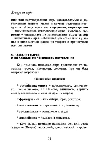 кий или пастообразный сыр, изготовляемый с до­
бавлением творога, масла и других молочных про­
дуктов. И еще здесь же: сыроделие, сыроварение
- промышленное изготовление сыра; сыродел, сы­
ровар - специалист по изготовлению сыра; сырок
- плавленый сыр в небольшой упаковке или куша­
нье в виде мягкой массы из творога с пряностями
или специями.
5. НАЗВАНИЯ СЬIРОВ
И ИХ РАЗДЕЛЕНИЕ ПО СПОСО&У ПОТРЕ&ЛЕНИЯ
Как правило, название сыра происходит от на­
звания города, местности, деревни, где он был
впервые выработан.
Так возникли названия:

* российских сыров - ярославского, угличско-
го, пошехонского, алтайского, минского, карпат­
ского, эстонского и многих других сыров;
*французских- камамбера, бри, рокфора;
*итальянских- пармезана и горгонзолы;
·k голландских - эдамского и гауда;
*английских- чеддара и стилтона.
* Есть сыры, носящие названия рек или озер:
иямупас (Неман), волжский, днестровский, нарочь.
12
 