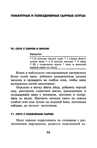 ПИКАНТНЫЕ И ПОВСЕДНЕВНЫЕ СЫРНЫЕ СОУСЫ
70. СОУС С СЫРОМ И ВИНОМ
ПродукТI-.1:
* 1/2 стакана тертого сыра * 1 стакан белого
сухого вина * 1-2 дольки чеснока * 3 яйца
* 50 г сливочного масла * соль· и молотый
черный перец по вкусу
Влить в небольшую эмалированную кастрюльку
белое сухое вино, добавить раздавленные дольки
чеснока и проварить на слабом огне, чтобы вино
выпарилось почти наполовину.
Отдельно в миску вбить яйца, добавить тертый
сыр, разогретое сливочное масло, процеженное и
охлажденное вино с чесноком, посолить и попер­
чить по вкусу. Прогреть яичную смесь на совсем
слабом огне или лучше на водяной бане, постоянно
взбивая, до легкого загустения.
71. СОУС С n.nABЛEHЬIM СЫРОМ
Муку хорошо подрумянить на сковороде с рас­
топленным маргарином, развести подсоленной хо-
85
 