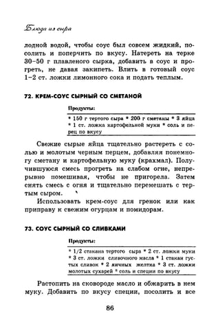 лодной водой, чтобы соус был совсем жидкий, по­
солить и поперчить по вкусу. Натереть на терке
30-50 г плавленого сырка, добавить в соус и про­
греть, не давая закипеть. Влить в готовый соус
1-2 ст. ложки лимонного сока и подать теплым.
72. КРЕМ-СОУС СЫРНЫЙ СО СМЕТАНОЙ
Продуtсты:
* 150 г тертого сыра * 200. г сметаны * 3 яйца
* 1 ст. ложка картофеЛьной муки * соль и пе­
рец по вкусу
Свежие сырые яйца тщательно растереть с со­
лью и молотым черным перцем, добавляя понемно­
гу сметану и картофельную муку (крахмал). Полу­
чившуюся смесь прогреть на слабом огне, непре­
рывно помешивая, чтобы не пригорела. Затем
снять смесь с огня и тщательно перемешать с тер-
тым сыром.
'
Использовать крем-соус для гренок или как
приправу к свежим огурцам и помидорам.
73. СОУС СЫРНЫЙ СО СnИВКАМИ
Проду1сты:
* 112 стакана тертого сыра * 2 ст. ложки муки
*3 ст. ложки сливочного масла * 1 стакан гус­
тых сливок * 2 яичных желтка * 3 ст. ложки
молотых сухарей -J.· соль и специи по вкусу
Растопить на сковороде масло и обжарить в нем
муку. Добавить по вкусу специи, посолить и все
86
 