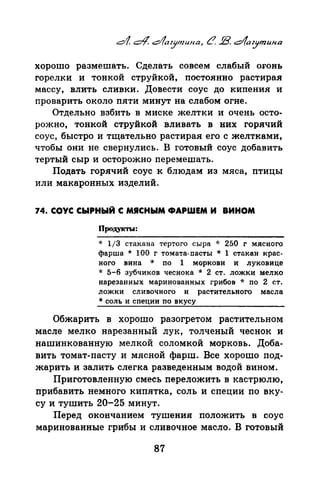 хорошо размешать. Сделать совсем слабый оrонь
горелки и тонкой струйкой, постоянно растирая
массу, влить сливки. Довести соус до кипения и
проварить около пяти минут на слабом огне.
Отдельно взбить в миске желтки и очень осто­
рожно, тонкой струйкой вливать в них горячий
соус, быстро и тщательно растирая его с желтками,
чтобы они не свернулись. В готовый соус добавить
тертый сыр и осторожно перемешать.
Подать горячий соус к блюдам из мяса, птицы
или макаронных изделий.
74. СОУС СЫРНЫЙ С МЯСНЫМ ФАРШЕМ И ВИНОМ
Продукты:
* 1/3 стакана тертого сыра ·J: 250 г мясного
фарша * 100 г томата-пасты * 1 стакан крас­
ного вина * по 1 моркови и луковице
* 5-6 зубчиков чеснока * 2 ст. ложки мелко
нарезанных маринованных грибов ·k по 2 ст.
ложки сливочного и растительного масла
* соль и сnеции по вкусу
Обжарить в хорошо разогретом растительном
масле мелко нарезанный лук, толченый чеснок и
нашинкованную мелкой соломкой морковь. Доба­
вить томат-пасту и мясной фарш. Все хорошо под­
жарить и залить слегка разведенным водой вином.
Приготовленную смесь переложить в кастрюлю,
прибавить немного кипятка, соль и специи по вку­
су и тушить 20-25 минут.
Перед окончанием тушения положить в соус
маринованные грибы и сливочное масло. В готовый
87
 