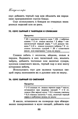 соус добавить тертый сыр или обсыпать им порци­
онно приправленное соусом блюдо.
Соус использовать к блюдам из отварных мака­
ронных изделий или из риса.
75. СОУС СЫРНЫЙ С ЧА&РЕЦОМ И СnИВКАМИ
Прод.vкты:
* 50 г черствого тертого сыра * 125 г взбитых
сливок * 2 ст. ложки молока * 2 .ийца ·л· све­
жеемолотый черный перец * 1/2 дольки чес­
нока* 1/2 ч. ложки сушеного чабреца* 2 ст.
ложки толченых сухарей * 20 г сливочного
масла или маргарина * соль по вкусу
Сливки взбить -с молоком, яйцами, солью и
перцем. Выдавить в них чесночный сок, всыпать
чабрец, добавить толченые или молотые сухари,
кусочки сливочного масла, тертый сыр и всю массу
осторожно взбит•.
Использовать соус для заливки тушеных ово­
щей перед запеканием их в духовке или по вкусу.
76. СОУС СЫРНЫЙ СО СМПАНОЙ
Прсtдукты:
* 1-2 ·полных ст. ложки тертого сыра* масло,
оставшееся при жаренье овощей * 1-2 ст.
ложки (без верха) муки * 0,5 стакана сметаны
* 0,5 стакана кипятка* соль, молотый черный
перец и рубленая зелень по вкусу
В масло, оставшееся на сковороде при обжари­
вании паиираванных в муке овощей, добавить еще
88
 