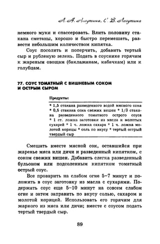 немного муки и спассеровать. Влить половину ста­
кана сметаны, хорошо и быстро перемешать, раз­
вестинебольшим количеством кипятка.
Соус посолить и поперчить, добавить тертый
сыр и рубленую зелень. Подать в соуснике горячим
к жареным овощам (баклажанам, кабачкам) или к
голубцам.
77. СОУС ТОМАТНЫЙ С ВИШНЕВЫМ СОКОМ
И ОСТРЫМ СЫРОМ
* 1,5 стакана разведенного водой мясного сока
* 0,5 стакана сока свежих вишен * 1/3 стака­
на разведенного томатного острого соуса
* 1 ст: ложка заготовки из масла и молотых
сухарей -J.· 1 ч. ложка сахара ·k 1 ч. ложка мо­
лотой корицы * соль по вкусу * тертый острый
твердый сыр
Смешать вместе мясной сок, оставшийся при
жаренье мяса или дичи и разведенный кипятком, с
соком свежих вишен. Добавить слегка разведенный
бульоном или подсоленным кипятком томатный
острый соус.
Все проварить на слабом огне 5-7 минут и по­
ложить в соус заготовку из масла с сухарями. По­
держать соус еще 5-lО минут на совсем слабом
огне и затем заправить по вкусу солью, сахаром и
молотой корицей. Использовать его горячим для
жаркого из мяса или дичи; вместе с соусом подать
тертый твердый сыр.
89
 