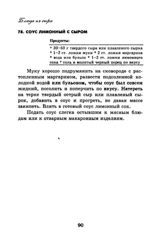 78. СОУС nИМОННЫЙ С СЫРОМ
Продукты:
* 30-50 г твердого сыра или плавленого сырка
* 1-2 ст. ложки муки* 2 ст. ложки маргарина
* ВОДа ИЛИ бульон * 1-2 СТ. ЛОЖКИ ЛИМОННQГО
сока * соль и молотый черный перец по вкусу
Муку хорошо подрумянить на сковороде с рас­
топленным маргарином, развести подсоленной хо­
лодной водой или бульоном, 'ЧТобы соус был совсем
жидкий, посолить и поперчить по вкусу. Натереть
на терке твердый острый сыр или плавленый сы­
рок, добавить в соус и прогреть, не давая массе
закипеть. Влить в готовый соус лимонный сок.
Подать соус слегка остывшим к мясным блю­
дам или к отварным макаронным изделиям.
90
 