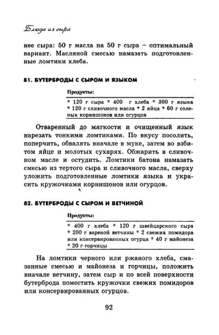 нее сыра: 50 г масла на 50 г сыра - оптимальный
вариант. Масляной смесью намазать подготовлен­
ные ломтики хлеба.
81. &УТЕР&РОДЫ С СЫРОМ И ЯЗЫКОМ
Продукты:
* 120 г сыра * 400 г хлеба * 300 г языка
* 120 г сливочного масла * 2 яйца * 60 г соле­
ных корнишонов или огурцов
Отваренный до мягкости и очищенный язык
нарезать тонкими ломтиками. По вкусу посолить,
поперчить, обвалять вначале в муке, затем во взби­
том яйце и молотых сухарях. Обжарить в сливоч­
ном масле и остудить. Ломтики батона намазать
смесью из тертого сыра и сливочного масла, сверху
уложить подготовленные ломтики языка и укра­
сить кружочками корнишонов или огурцов.
"
82. &УТЕР&РОДЫ С СЫРОМ И ВЕТЧИНОЙ
ПродуiСТЫ:
* 400 г хлеба * 120 г швейцарского сыра
* 200 г вареной ветчины '1: 2 свежих помидора
или консервированных огурца * 40 г майонеза
* 20 г горчицы
На ломтики черного или ржаного хлеба, сма­
занные смесью и майонеза и горчицы, положить
вначале ветчину, затем сыр и по всей поверхности
бутерброда поместить кружочки свежих помидоров
или консервированных огурцов.
92
 