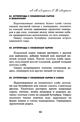 83. &УТЕР&РОДЫ С ПЛАВЛЕННЫМ СЫРОМ
И ШКВАРКАМИ
Подготовленные ломтики белого хлеба слегка
смазать масляной смесью с помидорами, положить
на каждый ломтик нарезанные кружочки ломидо­
ров в два слоя, помещая между ними мелкие куби­
ки предварительно вытопленных из сала шкварок.
Сверху покрыть бутерброд ломтиками острого
плавленого сы:rа.
84. &УТЕР&РОДЬI С ПЛАВЛЕНЫМ СЫРОМ
Плавленый сырок хорошо растереть с маслом
или майонезом, добавив черный или красный мо­
лотый острый перец. Тонкие кусочки хлеба нама­
зать полученной массой толщиной, равной толщине
кусочка хлеба.
Сверху загарнировать тонкими ломтиками ре­
диса, помидоровили других овощей по вкусу.
85. &УТЕР&РОДЬI С ПЛАВЛЕНЫМ СЫРОМ И CAJIOM
Подготовленные из пшеничного хлеба заготов­
ки для бутербродов или канапе смазать сливочным
маслом. Тщательно растереть вместе плавленые
сырки, сметану, зелень петрушки и намазать на­
чинку толстым слоем на каждый бутерброд. Сверху
положить тонкие ломтики сала, нарезанные по
форме канапе и слегка поджаренные. Гарнировать
кружочками редиса.
93
 