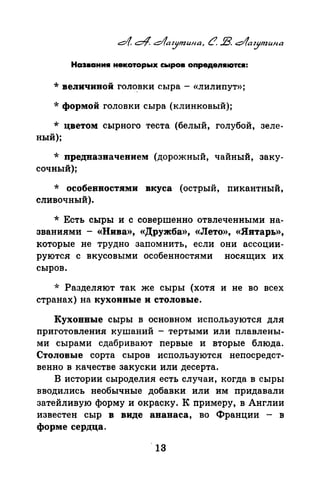 Наэвани• некоторых сыров оnредеn•ютс•:
*величиной гол~вки сыра- «лилипут»;
*формой головки сыра (клинковый);
* цветом сырного теста (белый, голубой, зеле­
ный);
* предназначением (дорожный, чайный, заку­
сочный);
* особенностями вкуса (острый, пикантный,
сливочный).
* Есть сыры и с совершенно отвлеченными на­
званиями - «Нива», «Дружба», «Лето», «Янтарь»,
которые не трудно запомнить, если они ассоции­
руются с вкусовыми особенностями носящих их
сыров.
* Разделяют так же сыры (хотя и не во всех
странах) на кухонные и столовые.
Кухонные сыры в основном используются для
приготовлепил кушаний - тертыми или плавлены­
ми сырами сдабривают nервые и вторые блюда.
Столовые сорта сыров используются неnосредст­
венно в качестве закуски или десерта.
В истории сыроделия есть случаи, когда в сыры
вводились необычные добавки или им nридавали
затейливую форму и окраску. К nримеру, в Англии
известен сыр в виде ананаса, во Франции - в
форме сердца.
 